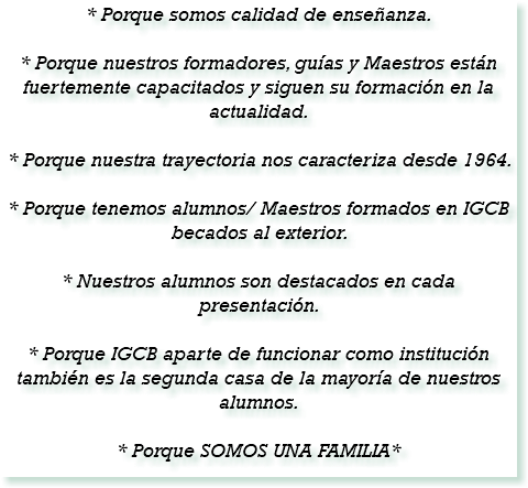 * Porque somos calidad de enseñanza. * Porque nuestros formadores, guías y Maestros están fuertemente capacitados y siguen su formación en la actualidad. * Porque nuestra trayectoria nos caracteriza desde 1964. * Porque tenemos alumnos/ Maestros formados en IGCB becados al exterior. * Nuestros alumnos son destacados en cada presentación. * Porque IGCB aparte de funcionar como institución también es la segunda casa de la mayoría de nuestros alumnos. * Porque SOMOS UNA FAMILIA*