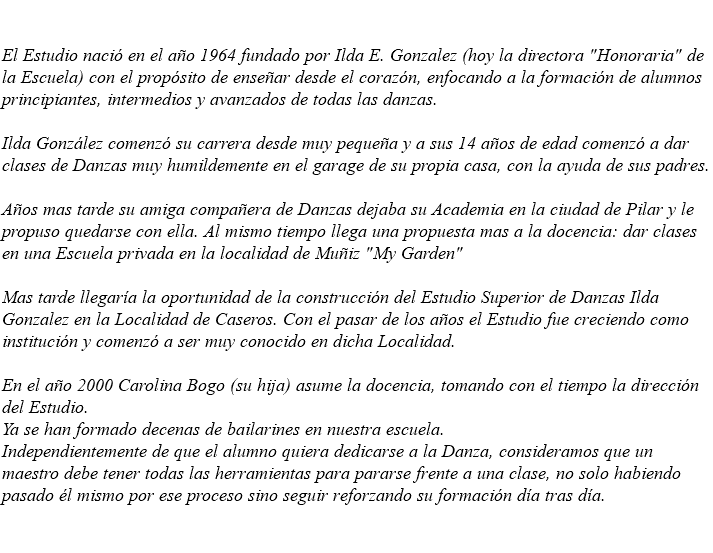  El Estudio nació en el año 1964 fundado por Ilda E. Gonzalez (hoy la directora "Honoraria" de la Escuela) con el propósito de enseñar desde el corazón, enfocando a la formación de alumnos principiantes, intermedios y avanzados de todas las danzas. Ilda González comenzó su carrera desde muy pequeña y a sus 14 años de edad comenzó a dar clases de Danzas muy humildemente en el garage de su propia casa, con la ayuda de sus padres. Años mas tarde su amiga compañera de Danzas dejaba su Academia en la ciudad de Pilar y le propuso quedarse con ella. Al mismo tiempo llega una propuesta mas a la docencia: dar clases en una Escuela privada en la localidad de Muñiz "My Garden" Mas tarde llegaría la oportunidad de la construcción del Estudio Superior de Danzas Ilda Gonzalez en la Localidad de Caseros. Con el pasar de los años el Estudio fue creciendo como institución y comenzó a ser muy conocido en dicha Localidad. En el año 2000 Carolina Bogo (su hija) asume la docencia, tomando con el tiempo la dirección del Estudio. Ya se han formado decenas de bailarines en nuestra escuela. Independientemente de que el alumno quiera dedicarse a la Danza, consideramos que un maestro debe tener todas las herramientas para pararse frente a una clase, no solo habiendo pasado él mismo por ese proceso sino seguir reforzando su formación día tras día. 